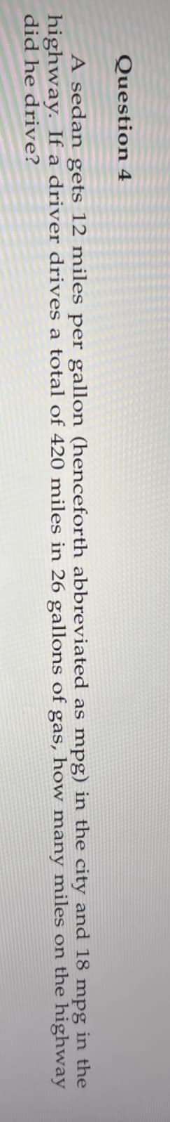 Question 4
A sedan gets 12 miles per gallon (henceforth abbreviated as mpg) in the city and 18 mpg in the
highway. If a driver drives a total of 420 miles in 26 gallons of gas, how many miles on the highway
did he drive?
