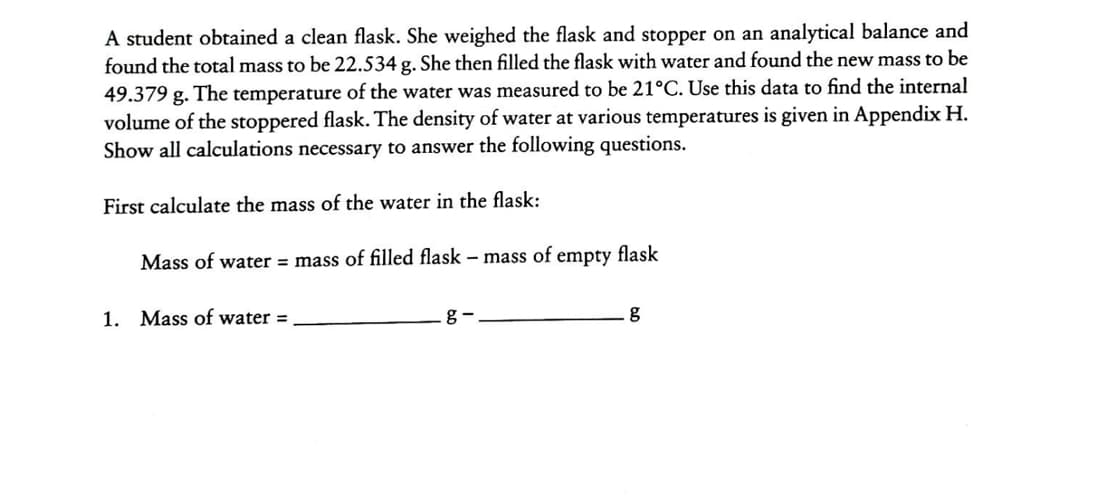 A student obtained a clean flask. She weighed the flask and stopper on an analytical balance and
found the total mass to be 22.534 g. She then filled the flask with water and found the new mass to be
49.379 g. The temperature of the water was measured to be 21°C. Use this data to find the internal
volume of the stoppered flask. The density of water at various temperatures is given in Appendix H.
Show all calculations necessary to answer the following questions.
First calculate the mass of the water in the flask:
Mass of water = mass of filled flask – mass of empty flask
1. Mass of water =
g -
