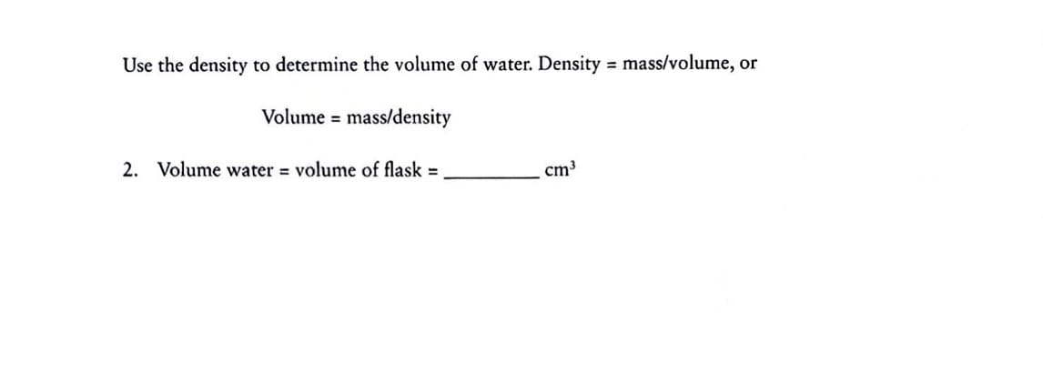 Use the density to determine the volume of water. Density = mass/volume, or
%3D
Volume = mass/density
2. Volume water = volume of flask =
cm³
