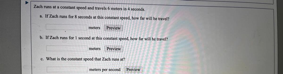 Zach runs at a constant speed and travels 6 meters in 4 seconds.
a. If Zach runs for 8 seconds at this constant speed, how far will he travel?
meters
Preview
b. If Zach runs for 1 second at this constant speed, how far will he travel?
meters
Preview
c. What is the constant speed that Zach runs at?
meters per second
Preview
