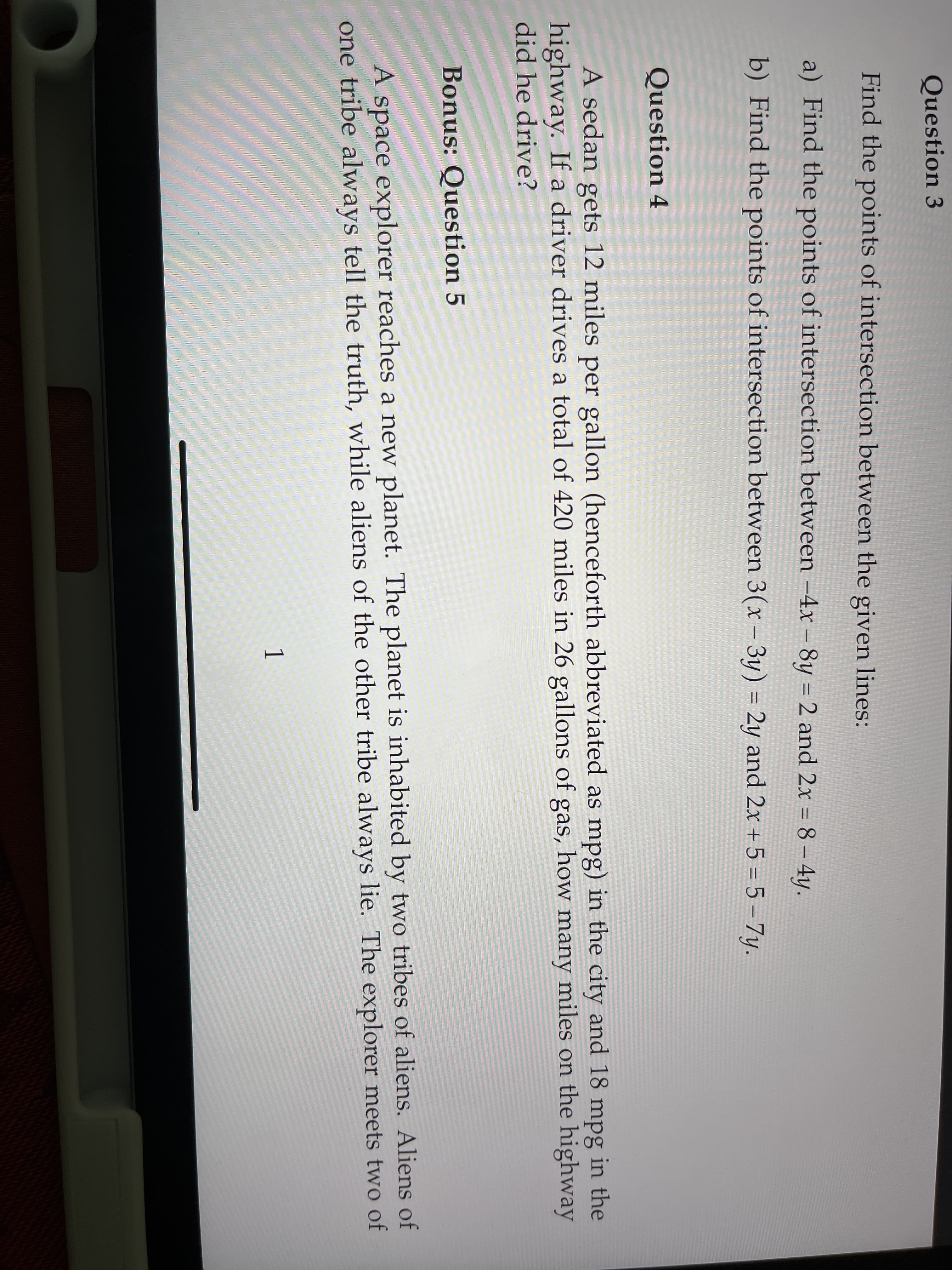 Question 3
Find the points of intersection between the given lines:
a) Find the points of intersection between -4x – 8y = 2 and 2x = 8- 4y.
%3D
b) Find the points of intersection between 3(x - 3y) = 2y and 2x + 5 = 5 - 7y.
Question 4
A sedan gets 12 miles per gallon (henceforth abbreviated as mpg) in the city and 18 mpg in the
highway. If a driver drives a total of 420 miles in 26 gallons of gas, how many miles on the highway
did he drive?
Bonus: Question 5
A space explorer reaches a new planet. The planet is inhabited by two tribes of aliens. Aliens of
one tribe always tell the truth, while aliens of the other tribe always lie. The explorer meets two of
1
