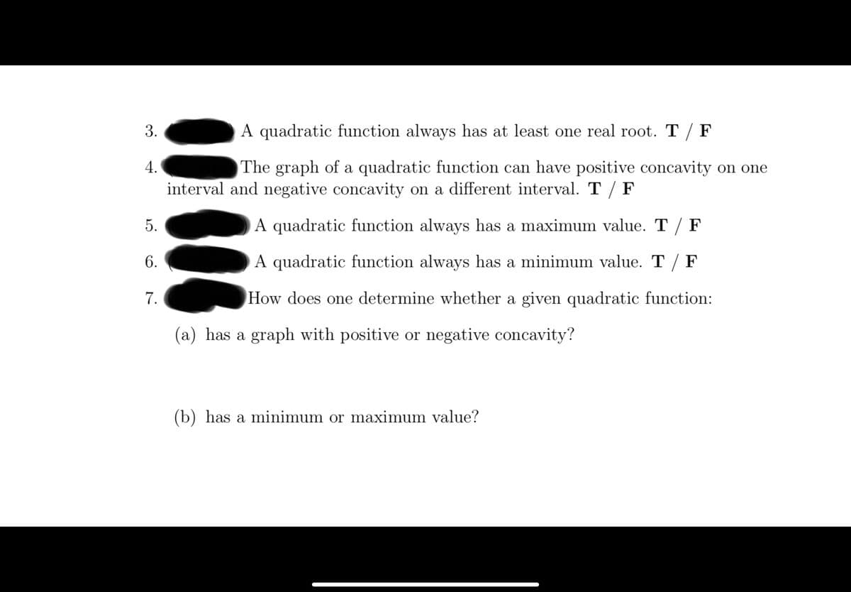 3.
A quadratic function always has at least one real root. T / F
The graph of a quadratic function can have positive concavity on one
interval and negative concavity on a different interval. T / F
5.
A quadratic function always has a maximum value. T / F
6.
A quadratic function always has a minimum value. T / F
7.
How does one determine whether a given quadratic function:
(a) has a graph with positive or negative concavity?
(b) has a minimum or maximum value?
4.
