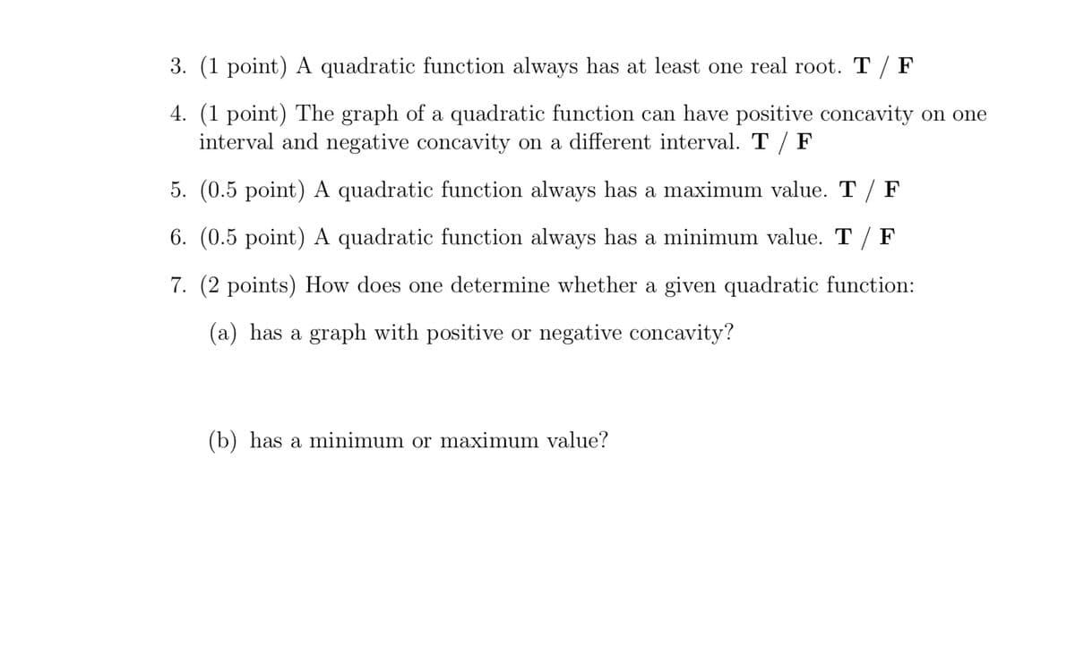 3. (1 point) A quadratic function always has at least one real root. T / F
4. (1 point) The graph of a quadratic function can have positive concavity on one
interval and negative concavity on a different interval. T / F
5. (0.5 point) A quadratic function always has a maximum value. T / F
6. (0.5 point) A quadratic function always has a minimum value. T / F
7. (2 points) How does one determine whether a given quadratic function:
(a) has a graph with positive or negative concavity?
(b) has a minimum or maximum value?
