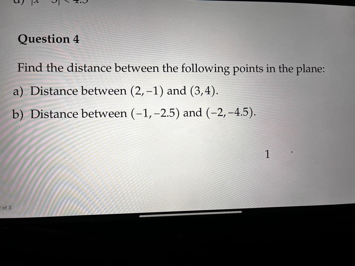 Question 4
Find the distance between the following points in the plane:
a) Distance between (2, -1) and (3,4).
b) Distance between (-1,–-2.5) and (-2, -4.5).
1
2 of 3
