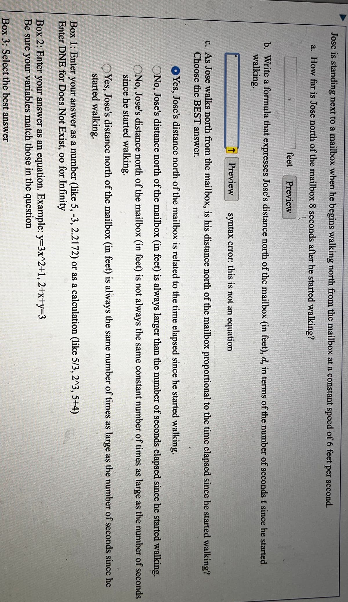 Jose is standing next to a mailbox when he begins walking north from the mailbox at a constant speed of 6 feet per second.
a. How far is Jose north of the mailbox 8 seconds after he started walking?
feet
Preview
b. Write a formula that expresses Jose's distance north of the mailbox (in feet), d, in terms of the number of seconds t since he started
walking.
1 Preview
syntax error: this is not an equation
c. As Jose walks north from the mailbox, is his distance north of the mailbox proportional to the time elapsed since he started walking?
Choose the BEST answer.
OYes, Jose's distance north of the mailbox is related to the time elapsed since he started walking.
ONo, Jose's distance north of the mailbox (in feet) is always larger than the number of seconds elapsed since he started walking.
ONo, Jose's distance north of the mailbox (in feet) is not always the same constant number of times as large as the number of seconds
since he started walking.
OYes, Jose's distance north of the mailbox (in feet) is always the same number of times as large as the number of seconds since he
started walking.
Box 1: Enter your answer as a number (like 5, -3, 2.2172) or as a calculation (like 5/3, 2^3, 5+4)
Enter DNE for Does Not Exist, oo for Infinity
Box 2: Enter your answer as an equation. Example: y=3x^2+1, 2+x+y33
Be sure your variables match those in the question
Box 3: Select the best answer
