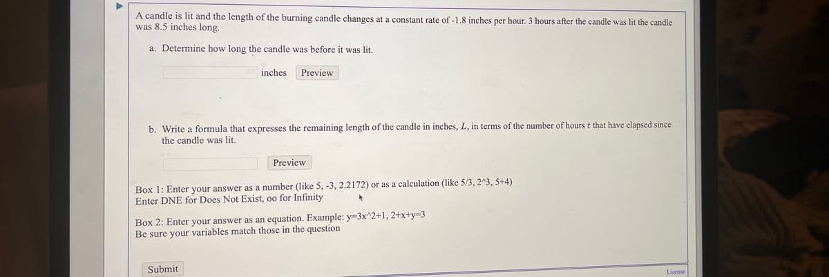 A candle is lit and the length of the burning candle changes at a constant rate of -1.8 inches per hour. 3 hours after the candle was lit the candle
was 8.5 inches long.
a. Determine how long the candle was before it was lit.
inches
Preview
b. Write a formula that expresses the remaining length of the candle in inches, L, in terms of the number of hours t that have elapsed since
the candle was lit.
Preview
Box 1: Enter your answer as a number (like 5, -3, 2.2172) or as a calculation (like 5/3, 2^3, 5+4)
Enter DNE for Does Not Exist, oo for Infinity
Box 2: Enter your answer as an equation. Example: y=3x^2+1, 2+x+y=3
Be sure your variables match those in the question
Submit
License
