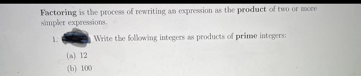 Factoring is the process of rewriting an expression as the product of two or more
simpler expressions.
1.
Write the following integers as products of prime integers:
(a) 12
(b) 100
