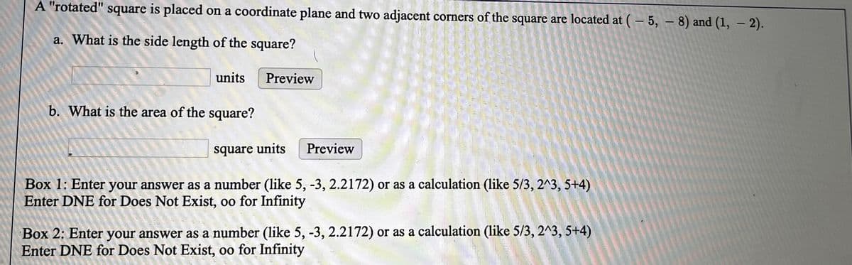 A "rotated" square is placed on a coordinate plane and two adjacent corners of the square are located at (- 5, – 8) and (1, – 2).
a. What is the side length of the square?
units
Preview
b. What is the area of the square?
square units
Preview
Box 1: Enter your answer as a number (like 5, -3, 2.2172) or as a calculation (like 5/3, 2^3, 5+4)
Enter DNE for Does Not Exist, oo for Infinity
Box 2: Enter your answer as a number (like 5, -3, 2.2172) or as a calculation (like 5/3, 2^3, 5+4)
Enter DNE for Does Not Exist, oo for Infinity
