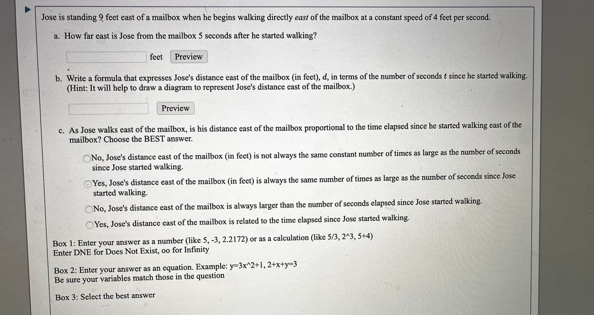 Jose is standing 9 feet east of a mailbox when he begins walking directly east of the mailbox at a constant speed of 4 feet
per
second.
a. How far east is Jose from the mailbox 5 seconds after he started walking?
feet
Preview
b. Write a formula that expresses Jose's distance east of the mailbox (in feet), d, in terms of the number of seconds t since he started walking.
(Hint: It will help to draw a diagram to represent Jose's distance east of the mailbox.)
Preview
c. As Jose walks east of the mailbox, is his distance east of the mailbox proportional to the time elapsed since he started walking east of the
mailbox? Choose the BEST answer.
ONo, Jose's distance east of the mailbox (in feet) is not always the same constant number of times as large as the number of seconds
since Jose started walking.
Yes, Jose's distance east of the mailbox (in feet) is always the same number of times as large as the number of seconds since Jose
started walking.
ONo, Jose's distance east of the mailbox is always larger than the number of seconds elapsed since Jose started walking.
Yes, Jose's distance east of the mailbox is related to the time elapsed since Jose started walking.
Box 1: Enter your answer as a number (like 5, -3, 2.2172) or as a calculation (like 5/3, 2^3, 5+4)
Enter DNE for Does Not Exist, oo for Infinity
Box 2: Enter your answer as an equation. Example: y=3x^2+1, 2+x+y=D3
Be sure your variables match those in the question
Box 3: Select the best answer
