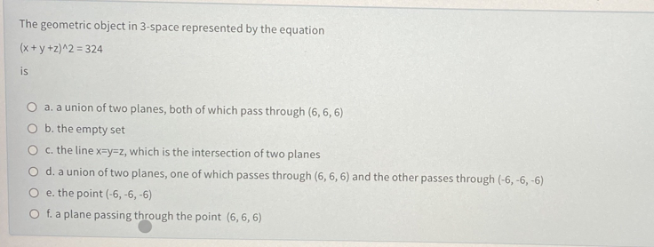 The geometric object in 3-space represented by the equation
(x + y +z)^2 = 324
is
a. a union of two planes, both of which pass through (6, 6, 6)
b. the empty set
c. the line x=y=z, which is the intersection of two planes
O d. a union of two planes, one of which passes through (6, 6, 6) and the other passes through (-6, -6, -6)
e. the point (-6, -6, -6)
O f. a plane passing through the point (6, 6, 6)
