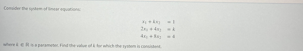 Consider the system of linear equations:
X1 + kx2
= 1
2x1 +4x2
= k
4x1 + 8x2
= 4
where k eR is a parameter. Find the value of k for which the system is consistent.
