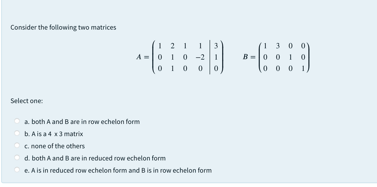 Consider the following two matrices
1
2
1
1
3
1
3 0 0)
A =
1
0 -2
1
B =
0 1
0 1 0 0
0 0
1
Select one:
a. both A and B are in row echelon form
b. A is a 4 x 3 matrix
c. none of the others
d. both A and B are in reduced row echelon form
e. A is in reduced row echelon form and B is in row echelon form
