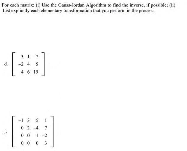 For each matrix: (i) Use the Gauss-Jordan Algorithm to find the inverse, if possible; (ii)
List explicitly each elementary transformation that you perform in the process.
3 1 7
d.
-2 4 5
4 6 19
-1 3
5
1
0 2 -4
7
j.
0 0
1-2
0 0
3

