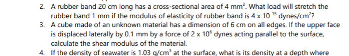 2. A rubber band 20 cm long has a cross-sectional area of 4 mm?. What load will stretch the
rubber band 1 mm if the modulus of elasticity of rubber band is 4 x 1015 dynes/cm??
3. A cube made of an unknown material has a dimension of 6 cm on all edges. If the upper face
is displaced laterally by 0.1 mm by a force of 2 x 10° dynes acting parallel to the surface,
calculate the shear modulus of the material.
4. If the density of seawater is 1.03 g/cm³ at the surface, what is its density at a depth where

