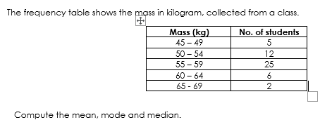 The frequency table shows the mass in kilogram, collected from a class.
Mass (kg)
No. of students
45 - 49
5
50 - 54
12
55 - 59
25
60 - 64
6
65 - 69
2
Compute the mean, mode and median.
