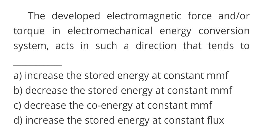 The developed electromagnetic force and/or
torque in electromechanical energy conversion
system, acts in such a direction that tends to
a) increase the stored energy at constant mmf
b) decrease the stored energy at constant mmf
c) decrease the co-energy at constant mmf
d) increase the stored energy at constant flux
