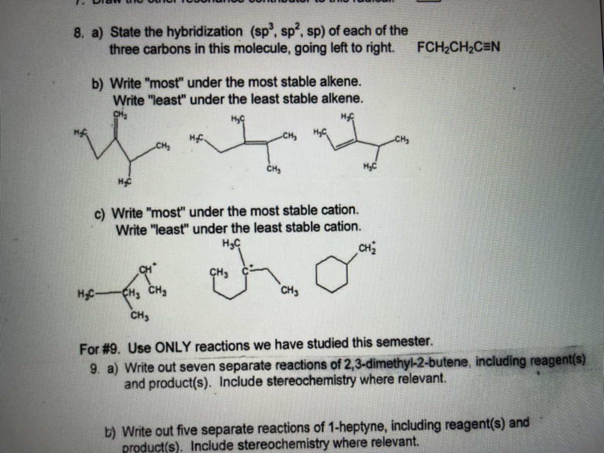 8. a) State the hybridization (sp', sp, sp) of each of the
three carbons in this molecule, going left to right.
FCH2CH2C=N
b) Write "most" under the most stable alkene.
Write "least" under the least stable alkene.
HC
CH,
HyC
HC.
CH
CH
H,C
c) Write "most" under the most stable cation.
Write "least" under the least stable cation.
H3C
CH2
CH3
HC-
CH3 CH3
CH3
CH3
For #9. Use ONLY reactions we have studied this semester.
9. a) Write out seven separate reactions of 2,3-dimethyl-2-butene, including reagent(s).
and product(s). Include stereochemistry where relevant.
b) Write out five separate reactions of 1-heptyne, including reagent(s) and
product(s). Include stereochemistry where relevant.
