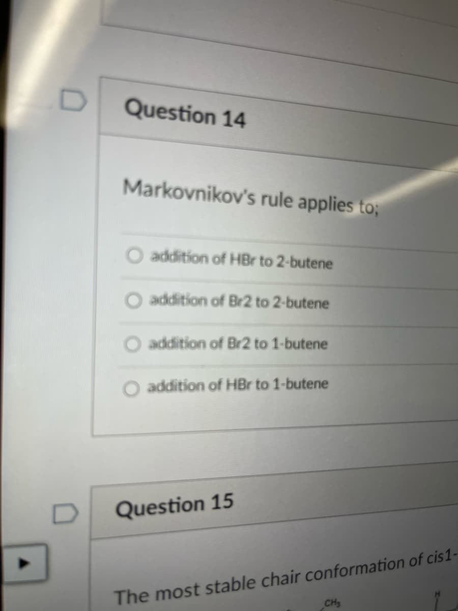 Question 14
Markovnikov's rule applies to;
O addition of HBr to 2-butene
addition of Br2 to 2-butene
O addition of Br2 to 1-butene
O addition of HBr to 1-butene
Question 15
The most stable chair conformation of cis1-
CH
