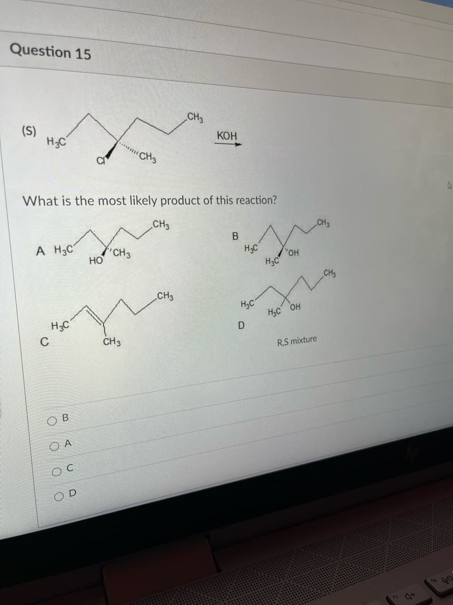 Question 15
CH3
(S)
H;C
КОН
CH3
What is the most likely product of this reaction?
CH3
CH3
B
A H3C
"CH3
Но
H;C
H3C
CH3
CH3
H3C
H;c OH
H;C
C
CH3
R,S mixture
ов
O A
17 44
D.
O O
