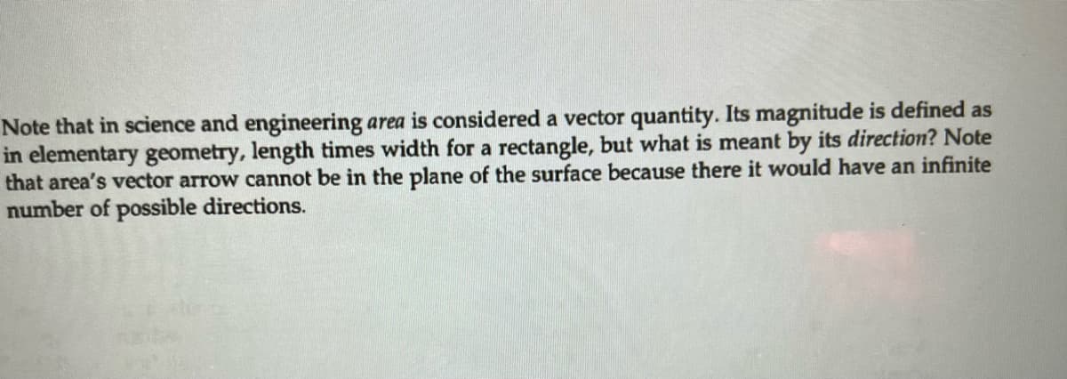 Note that in science and engineering area is considered a vector quantity. Its magnitude is defined as
in elementary geometry, length times width for a rectangle, but what is meant by its direction? Note
that area's vector arrow cannot be in the plane of the surface because there it would have an infinite
number of possible directions.
