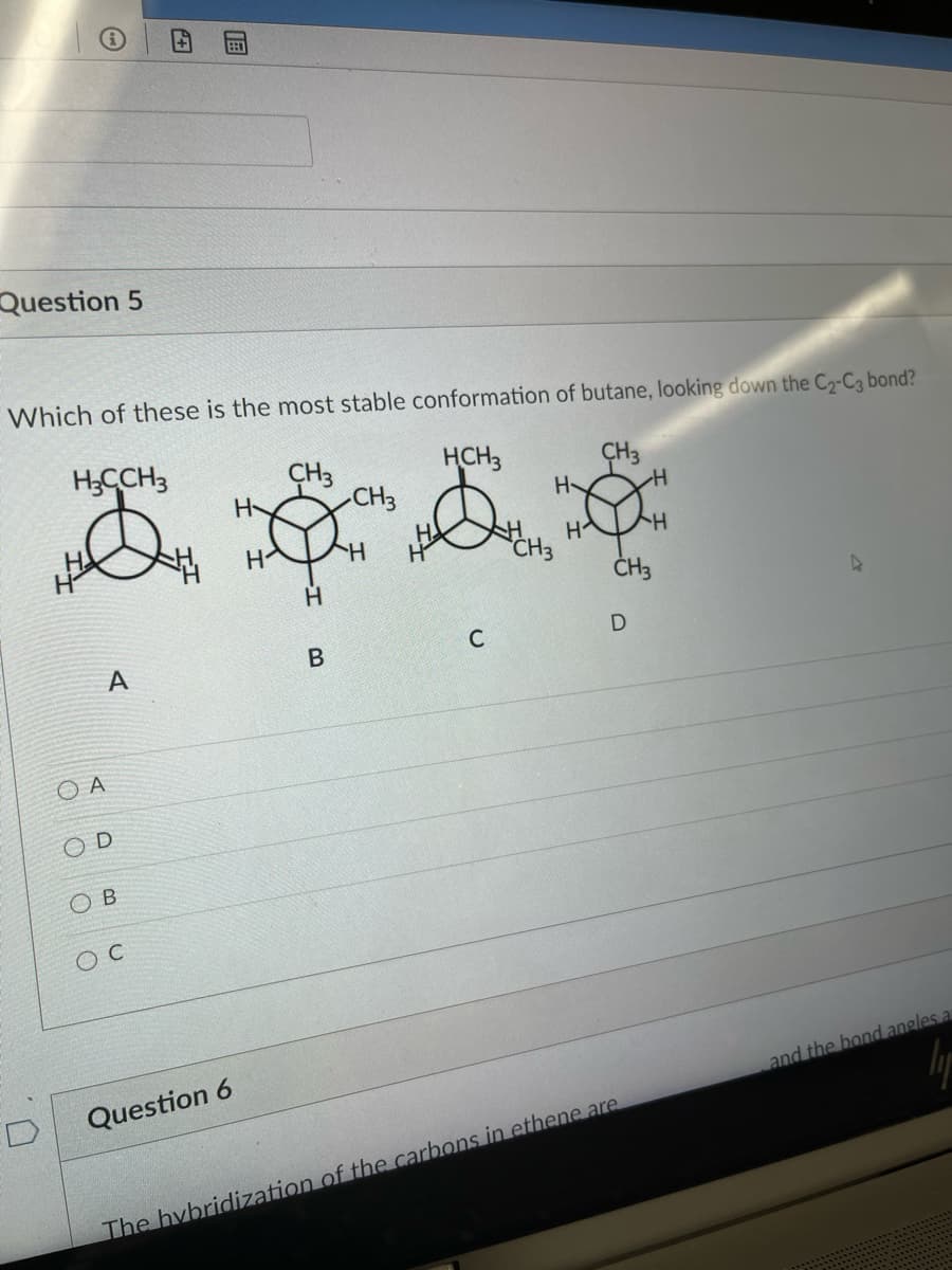 Question 5
Which of these is the most stable conformation of butane, looking down the C2-C3 bond?
H;CCH3
CH3
HCH3
ÇH3
H-
H-
CH3
HA
H
Hy
H.
CH3
C
A
O A
D
O B
O C
Question 6
and the bond angles a
The hybridization of the carbons in ethene are
B.
田
