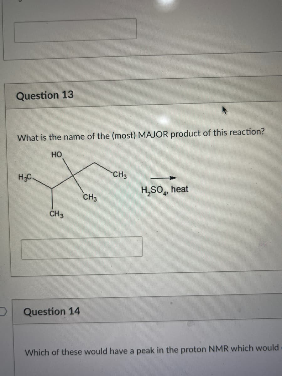 Question 13
What is the name of the (most) MAJOR product of this reaction?
HO
H3C.
CH 3
Question 14
CH3
CH3
H₂SO, heat
Which of these would have a peak in the proton NMR which would