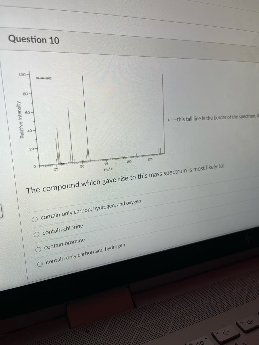 Question 10
100-
80 -
60-
40 -
this tall line is the border of the spectrum. It
20-
50
75
100
125
m/z
The compound which gave rise to this mass spectrum is most likely to:
contain only carbon, hydrogen, and oxygen
O contain chlorine
contain bromine
O contain only carbon and hydrogen
16 4
Relative Intensity

