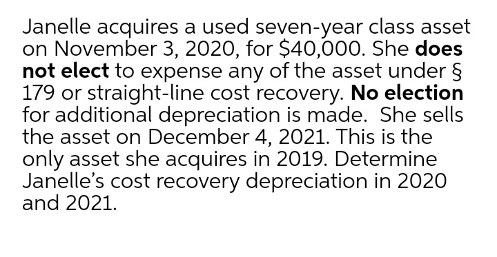 Janelle acquires a used seven-year class asset
on November 3, 2020, for $40,000. She does
not elect to expense any of the asset under §
179 or straight-line cost recovery. No election
for additional depreciation is made. She sells
the asset on December 4, 2021. This is the
only asset she acquires in 2019. Determine
Janelle's cost recovery depreciation in 2020
and 2021.
