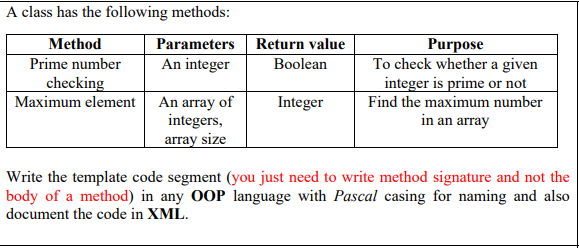 A class has the following methods:
Parameters Return value
An integer
Method
Purpose
To check whether a given
integer is prime or not
Prime number
Boolean
checking
Maximum element An array of
integers,
array size
Integer
Find the maximum number
in an array
Write the template code segment (you just need to write method signature and not the
body of a method) in any OOP language with Pascal casing for naming and also
document the code in XML.
