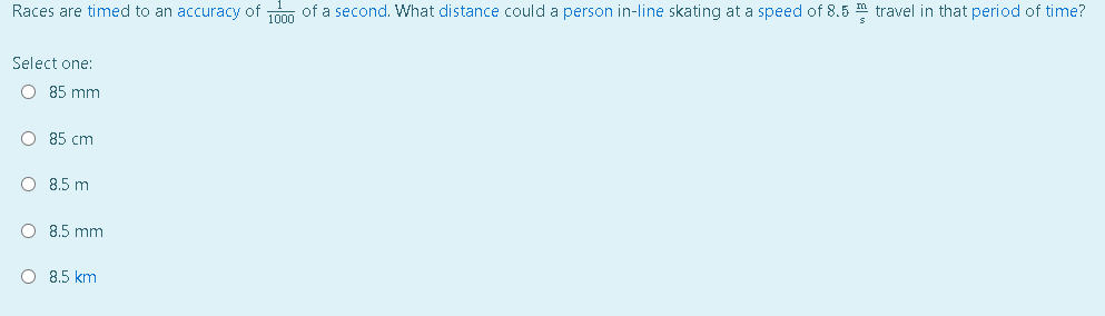 Races are timed to an accuracy of m of a second. What distance could a person in-line skating at a speed of 8.5 travel in that period of time?
Select one:
O 85 mm
O 85 cm
8.5 m
O 8.5 mm
O 8.5 km
