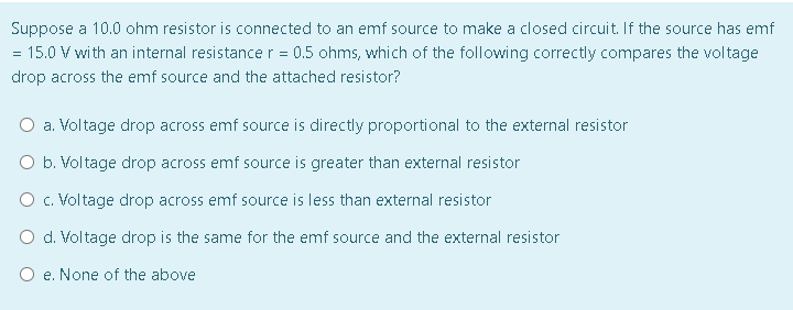 Suppose a 10.0 ohm resistor is connected to an emf source to make a closed circuit. If the source has emf
= 15.0 V with an internal resistance r = 0.5 ohms, which of the following correctly compares the voltage
drop across the emf source and the attached resistor?
O a. Voltage drop across emf source is directly proportional to the external resistor
O b. Voltage drop across emf source is greater than external resistor
O c. Voltage drop across emf source is less than external resistor
O d. Voltage drop is the same for the emf source and the external resistor
O e. None of the above
