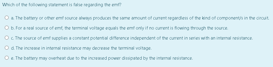 Which of the following statement is false regarding the emf?
O a. The battery or other emf source always produces the same amount of current regardless of the kind of component/s in the circuit.
O b. For a real source of emf, the terminal voltage equals the emf only if no current is flowing through the source.
O c. The source of emf supplies a constant potential difference independent of the current in series with an internal resistance.
O d. The increase in internal resistance may decrease the terminal voltage.
O e. The battery may overheat due to the increased power dissipated by the internal resistance.
