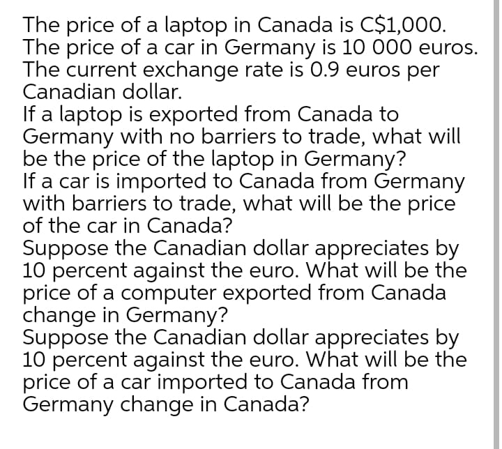 The price of a laptop in Canada is C$1,000.
The price of a car in Germany is 10 000 euros.
The current exchange rate is 0.9 euros per
Canadian dollar.
If a laptop is exported from Canada to
Germany with no barriers to trade, what will
be the price of the laptop in Germany?
If a car is imported to Canada from Germany
with barriers to trade, what will be the price
of the car in Canada?
Suppose the Canadian dollar appreciates by
10 percent against the euro. What will be the
price of a computer exported from Canada
change in Germany?
Suppose the Canadian dollar appreciates by
10 percent against the euro. What will be the
price of a car imported to Canada from
Germany change in Canada?
