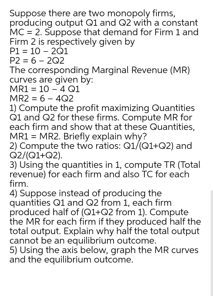 Suppose there are two monopoly firms,
producing output Q1 and Q2 with a constant
MC = 2. Suppose that demand for Firm 1 and
Firm 2 is respectively given by
P1 = 10 – 2Q1
P2 = 6 – 2Q2
The corresponding Marginal Revenue (MR)
curves are given by:
MR1 = 10 – 4 Q1
MR2 = 6 – 4Q2
1) Compute the profit maximizing Quantities
Q1 and Q2 for these firms. Compute MR for
each firm and show that at these Quantities,
MR1 = MR2. Briefly explain why?
2) Compute the two ratios: Q1/(Q1+Q2) and
Q2/(Q1+Q2).
3) Using the quantities in 1, compute TR (Total
revenue) for each firm and also TC for each
firm.
4) Suppose instead of producing the
quantities Q1 and Q2 from 1, each firm
produced half of (Q1+Q2 from 1). Compute
the MR for each firm if they produced half the
total output. Explain why half the total output
cannot be an equilibrium outcome.
5) Using the axis below, graph the MR curves
and the equilibrium outcome.
