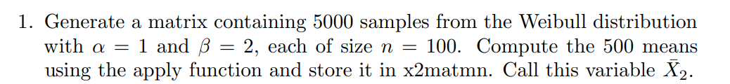 1. Generate a matrix containing 5000 samples from the Weibull distribution
with a = 1 and B = 2, each of size =
using the apply function and store it in x2matmn. Call this variable X2.
100. Compute the 500 means
