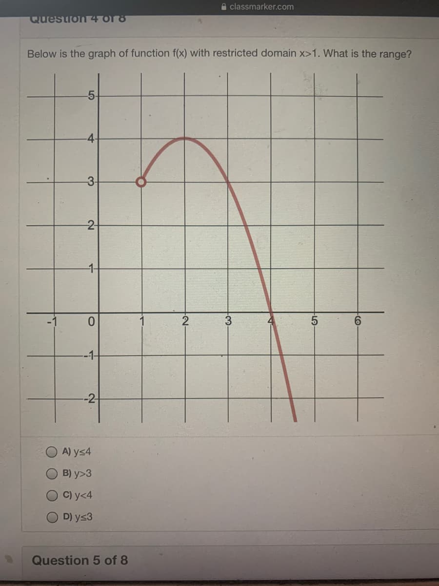 A classmarker.com
Question 4 or 8
Below is the graph of function f(x) with restricted domain x>1. What is the range?
5-
-4-
3-
-2-
0.
-1-
-2-
A) ys4
B) y>3
C) y<4
D) y<3
Question 5 of 8
