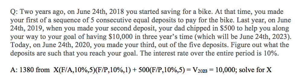 Q: Two years ago, on June 24th, 2018 you started saving for a bike. At that time, you made
your first of a sequence of 5 consecutive equal deposits to pay for the bike. Last year, on June
24th, 2019, when you made your second deposit, your dad chipped in $500 to help you along
your way to your goal of having $10,000 in three year's time (which will be June 24th, 2023).
Today, on June 24th, 2020, you made your third, out of the five deposits. Figure out what the
deposits are such that you reach your goal. The interest rate over the entire period is 10%.
