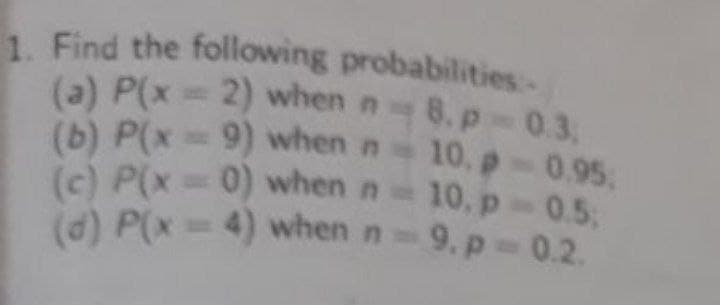 1. Find the following probabilities-
(a) P(x= 2) when n 8. p 0.3.
(b) P(x= 9) when n 10. p- 0.95
(c) P(x 0) when n 10. p 0.5;
(d) P(x= 4) when n 9, p 0.2.
