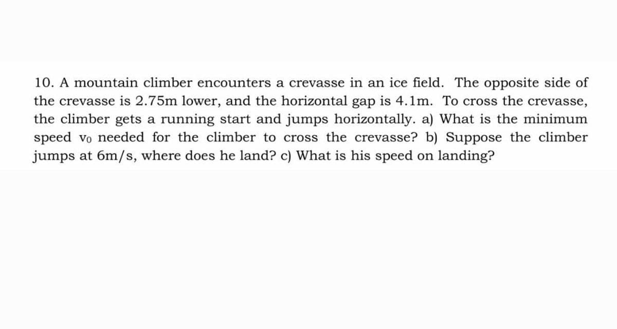10. A mountain climber encounters a crevasse in an ice field. The opposite side of
the crevasse is 2.75m lower, and the horizontal gap is 4.1m. To cross the crevasse,
the climber gets a running start and jumps horizontally. a) What is the minimum
speed vo needed for the climber to cross the crevasse? b) Suppose the climber
jumps at 6m/s, where does he land? c) What is his speed on landing?
