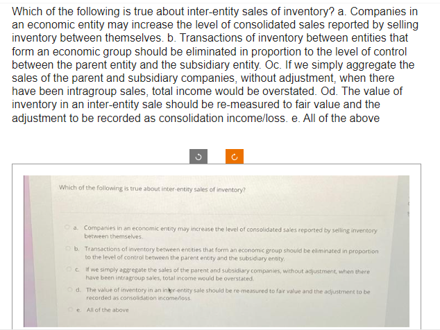 Which of the following is true about inter-entity sales of inventory? a. Companies in
an economic entity may increase the level of consolidated sales reported by selling
inventory between themselves. b. Transactions of inventory between entities that
form an economic group should be eliminated in proportion to the level of control
between the parent entity and the subsidiary entity. Oc. If we simply aggregate the
sales of the parent and subsidiary companies, without adjustment, when there
have been intragroup sales, total income would be overstated. Od. The value of
inventory in an inter-entity sale should be re-measured to fair value and the
adjustment to be recorded as consolidation income/loss. e. All of the above
Which of the following is true about inter-entity sales of inventory?
a. Companies in an economic entity may increase the level of consolidated sales reported by selling inventory
between themselves.
Ob. Transactions of inventory between entities that form an economic group should be eliminated in proportion
to the level of control between the parent entity and the subsidiary entity,
OcIf we simply aggregate the sales of the parent and subsidiary companies, without adjustment, when there
have been intragroup sales, total income would be overstated.
Od. The value of inventory in an inter-entity sale should be re-measured to fair value and the adjustment to be
recorded as consolidation income/loss.
All of the above