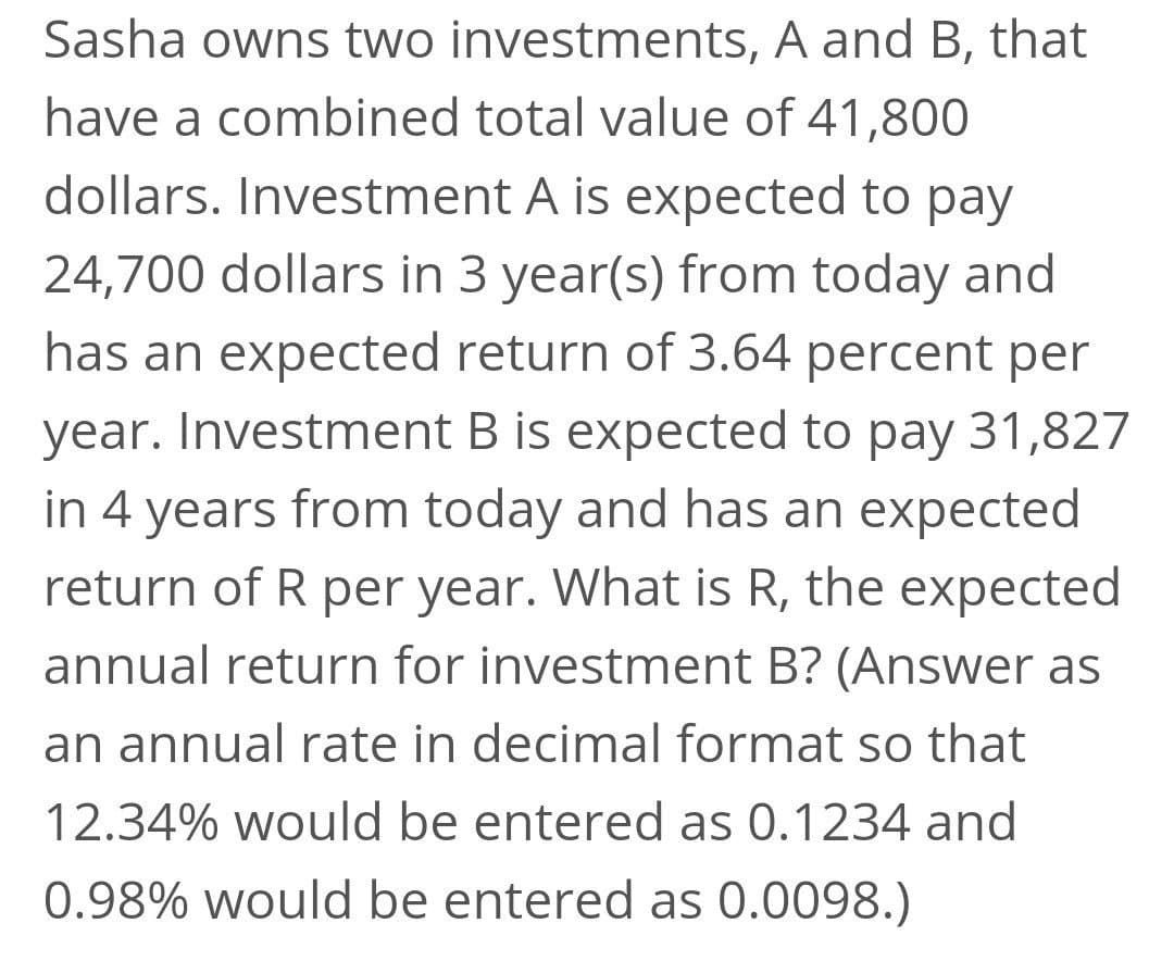 Sasha owns two investments, A and B, that
have a combined total value of 41,800
dollars. Investment A is expected to pay
24,700 dollars in 3 year(s) from today and
has an expected return of 3.64 percent per
year. Investment B is expected to pay 31,827
in 4 years from today and has an expected
return of R per year. What is R, the expected
annual return for investment B? (Answer as
an annual rate in decimal format so that
12.34% would be entered as 0.1234 and
0.98% would be entered as 0.0098.)

