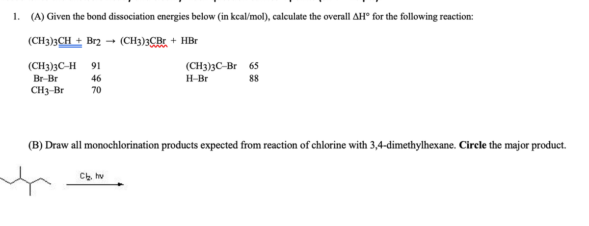 1. (A) Given the bond dissociation energies below (in kcal/mol), calculate the overall AH° for the following reaction:
(CH3)3CH + Br2 →
(СН3)3СBr + HBr
m
(СН3)3С-Н
91
(СН)3С-Br
65
Br-Br
46
Н-Br
88
CH3-Br
70
(B) Draw all monochlorination products expected from reaction of chlorine with 3,4-dimethylhexane. Circle the major product.
Ch, hv

