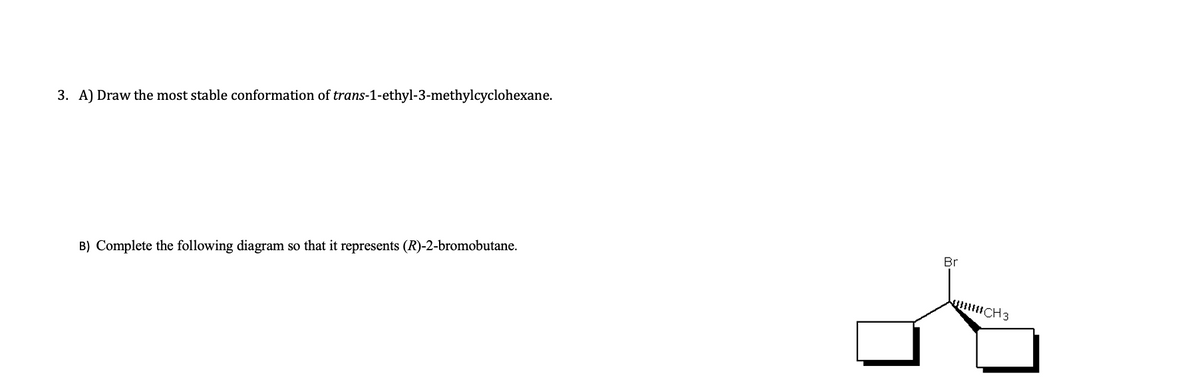 3. A) Draw the most stable conformation of trans-1-ethyl-3-methylcyclohexane.
Br
B) Complete the following diagram so that it represents (R)-2-bromobutane.
CH3
