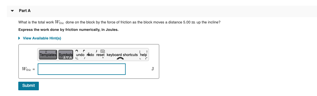 Part A
What is the total work Wiric done on the block by the force of friction as the block moves a distance 5.00 m up the incline?
Express the work done by friction numerically, in Joules.
• View Available Hint(s)
hap
Templates Symbols undo redo reset keyboard shortcuts
Wiric =
J
Submit
