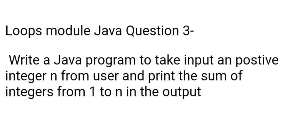 Loops module Java Question 3-
Write a Java program to take input an postive
integer n from user and print the sum of
integers from 1 to n in the output
