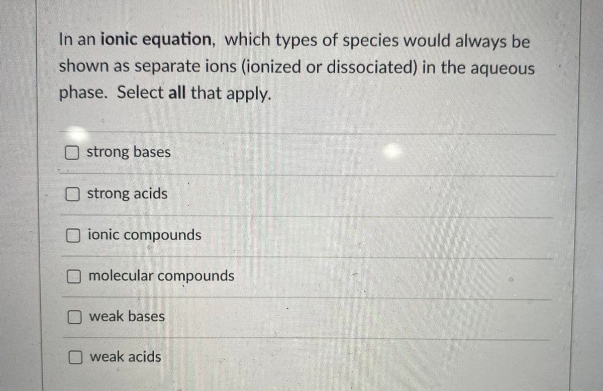 In an ionic equation, which types of species would always be
shown as separate ions (ionized or dissociated) in the aqueous
phase. Select all that apply.
strong bases
Ostrong acids
ionic compounds
O molecular compounds
weak bases
weak acids
