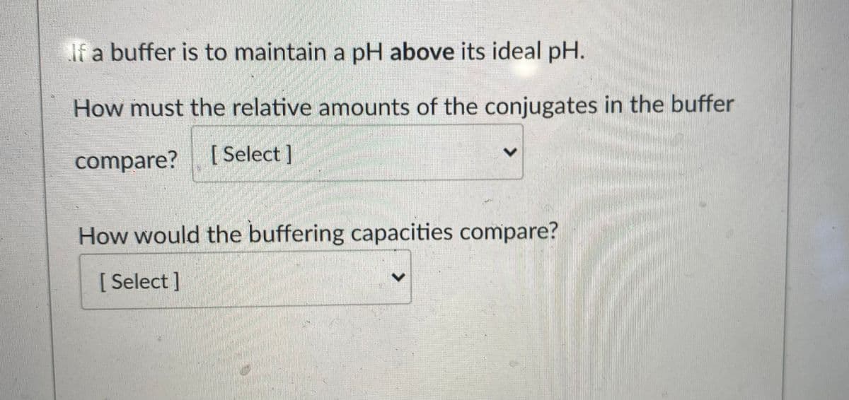 If a buffer is to maintain a pH above its ideal pH.
How must the relative amounts of the conjugates in the buffer
compare?
[ Select ]
How would the buffering capacities compare?
[ Select]
