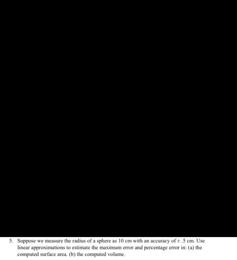 5. Suppose we measure the radius of a sphere as 10 cm with an accuracy of + .5 cm. Use
linear approximations to estimate the maximum error and percentage error in: (a) the
computed surface area. (b) the computed volume.
