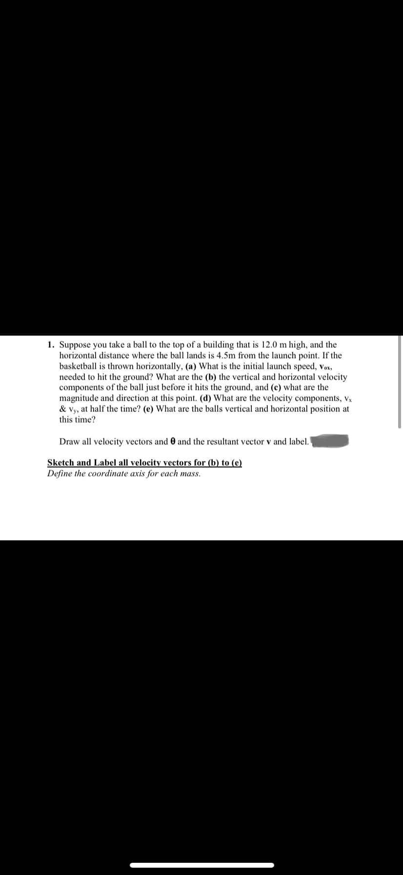 1. Suppose you take a ball to the top of a building that is 12.0 m high, and the
horizontal distance where the ball lands is 4.5m from the launch point. If the
basketball is thrown horizontally, (a) What is the initial launch speed, vox,
needed to hit the ground? What are the (b) the vertical and horizontal velocity
components of the ball just before it hits the ground, and (c) what are the
magnitude and direction at this point. (d) What are the velocity components, vx
at half the time? (e) What are the balls vertical and horizontal position at
& Vy,
this time?
Draw all velocity vectors and 0 and the resultant vector v and label.
Sketch and Label all velocity vectors for (b) to (e)
Define the coordinate axis for each mass.
