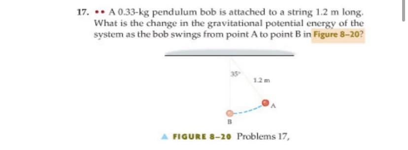 17. . A 0.33-kg pendulum bob is attached to a string 1.2 m long.
What is the change in the gravitational potential energy of the
system as the bob swings from point A to point B in Figure 8-20?
35
12 m
B
A FIGURE 8-20 Problems 17,
